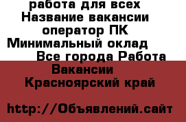 работа для всех › Название вакансии ­ оператор ПК › Минимальный оклад ­ 15 000 - Все города Работа » Вакансии   . Красноярский край